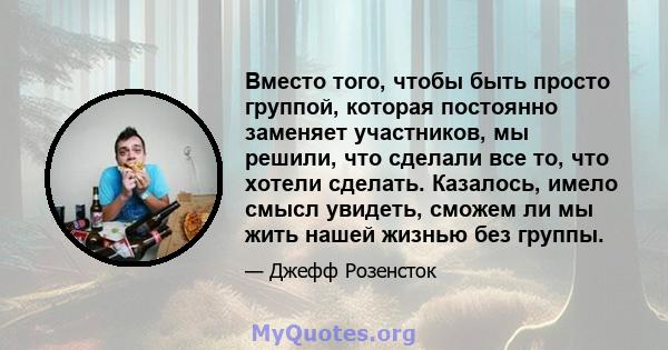 Вместо того, чтобы быть просто группой, которая постоянно заменяет участников, мы решили, что сделали все то, что хотели сделать. Казалось, имело смысл увидеть, сможем ли мы жить нашей жизнью без группы.