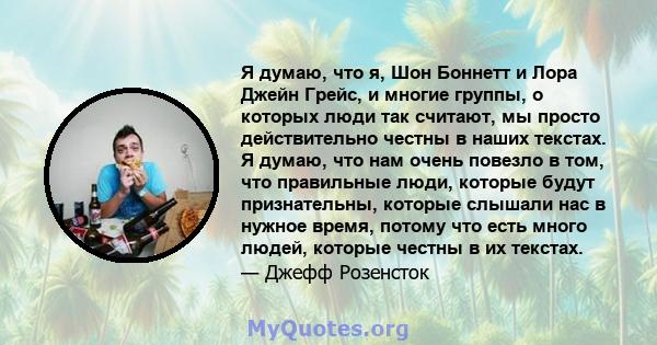 Я думаю, что я, Шон Боннетт и Лора Джейн Грейс, и многие группы, о которых люди так считают, мы просто действительно честны в наших текстах. Я думаю, что нам очень повезло в том, что правильные люди, которые будут