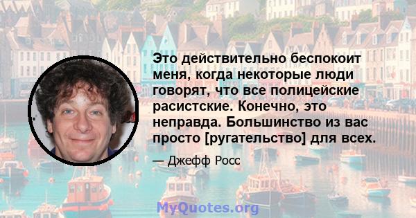 Это действительно беспокоит меня, когда некоторые люди говорят, что все полицейские расистские. Конечно, это неправда. Большинство из вас просто [ругательство] для всех.