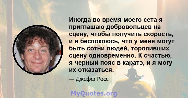 Иногда во время моего сета я приглашаю добровольцев на сцену, чтобы получить скорость, и я беспокоюсь, что у меня могут быть сотни людей, торопивших сцену одновременно. К счастью, я черный пояс в каратэ, и я могу их