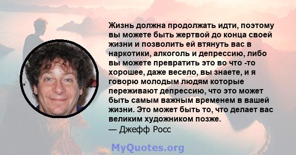 Жизнь должна продолжать идти, поэтому вы можете быть жертвой до конца своей жизни и позволить ей втянуть вас в наркотики, алкоголь и депрессию, либо вы можете превратить это во что -то хорошее, даже весело, вы знаете, и 