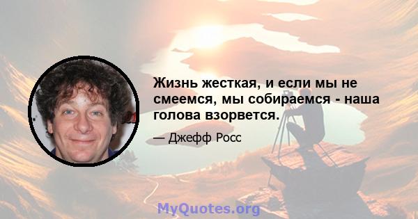 Жизнь жесткая, и если мы не смеемся, мы собираемся - наша голова взорвется.