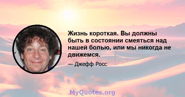 Жизнь короткая. Вы должны быть в состоянии смеяться над нашей болью, или мы никогда не движемся.