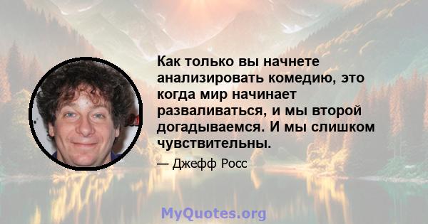 Как только вы начнете анализировать комедию, это когда мир начинает разваливаться, и мы второй догадываемся. И мы слишком чувствительны.