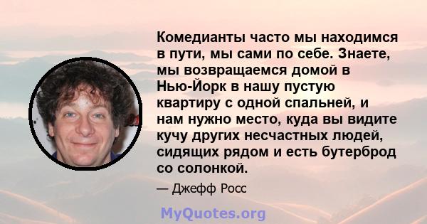 Комедианты часто мы находимся в пути, мы сами по себе. Знаете, мы возвращаемся домой в Нью-Йорк в нашу пустую квартиру с одной спальней, и нам нужно место, куда вы видите кучу других несчастных людей, сидящих рядом и