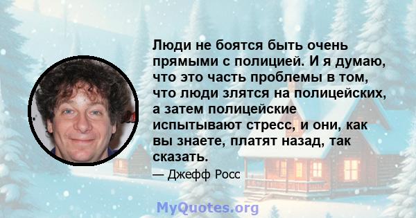 Люди не боятся быть очень прямыми с полицией. И я думаю, что это часть проблемы в том, что люди злятся на полицейских, а затем полицейские испытывают стресс, и они, как вы знаете, платят назад, так сказать.