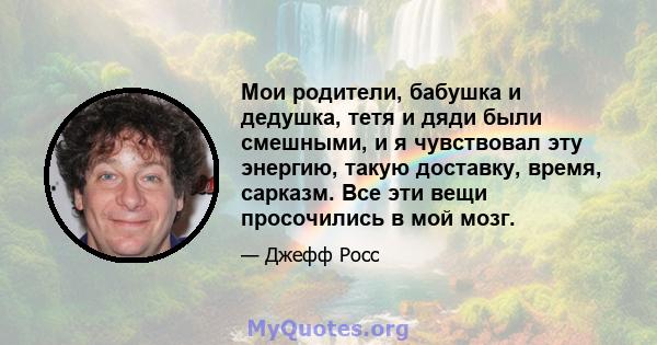 Мои родители, бабушка и дедушка, тетя и дяди были смешными, и я чувствовал эту энергию, такую ​​доставку, время, сарказм. Все эти вещи просочились в мой мозг.