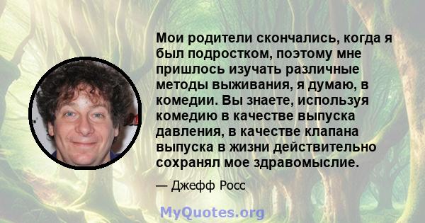 Мои родители скончались, когда я был подростком, поэтому мне пришлось изучать различные методы выживания, я думаю, в комедии. Вы знаете, используя комедию в качестве выпуска давления, в качестве клапана выпуска в жизни