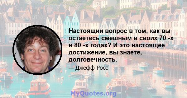 Настоящий вопрос в том, как вы остаетесь смешным в своих 70 -х и 80 -х годах? И это настоящее достижение, вы знаете, долговечность.