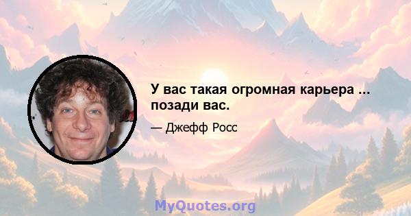 У вас такая огромная карьера ... позади вас.