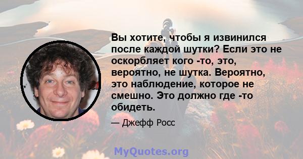 Вы хотите, чтобы я извинился после каждой шутки? Если это не оскорбляет кого -то, это, вероятно, не шутка. Вероятно, это наблюдение, которое не смешно. Это должно где -то обидеть.