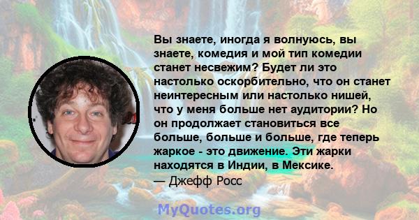 Вы знаете, иногда я волнуюсь, вы знаете, комедия и мой тип комедии станет несвежим? Будет ли это настолько оскорбительно, что он станет неинтересным или настолько нишей, что у меня больше нет аудитории? Но он продолжает 