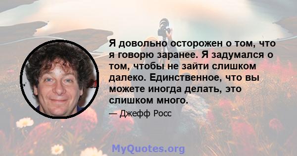 Я довольно осторожен о том, что я говорю заранее. Я задумался о том, чтобы не зайти слишком далеко. Единственное, что вы можете иногда делать, это слишком много.