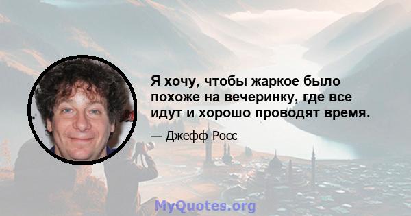 Я хочу, чтобы жаркое было похоже на вечеринку, где все идут и хорошо проводят время.