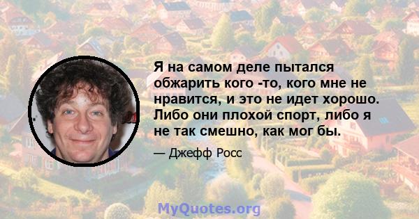 Я на самом деле пытался обжарить кого -то, кого мне не нравится, и это не идет хорошо. Либо они плохой спорт, либо я не так смешно, как мог бы.