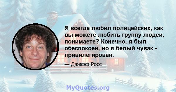 Я всегда любил полицейских, как вы можете любить группу людей, понимаете? Конечно, я был обеспокоен, но я белый чувак - привилегирован.