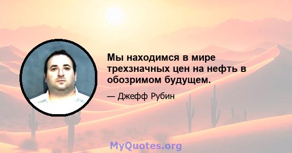 Мы находимся в мире трехзначных цен на нефть в обозримом будущем.