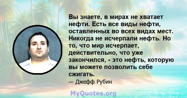 Вы знаете, в мирах не хватает нефти. Есть все виды нефти, оставленных во всех видах мест. Никогда не исчерпали нефть. Но то, что мир исчерпает, действительно, что уже закончился, - это нефть, которую вы можете позволить 