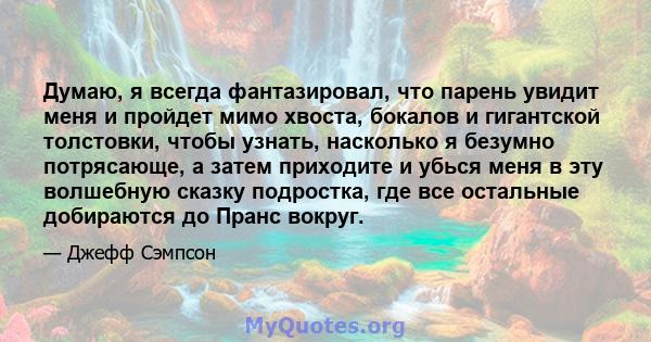 Думаю, я всегда фантазировал, что парень увидит меня и пройдет мимо хвоста, бокалов и гигантской толстовки, чтобы узнать, насколько я безумно потрясающе, а затем приходите и убься меня в эту волшебную сказку подростка,