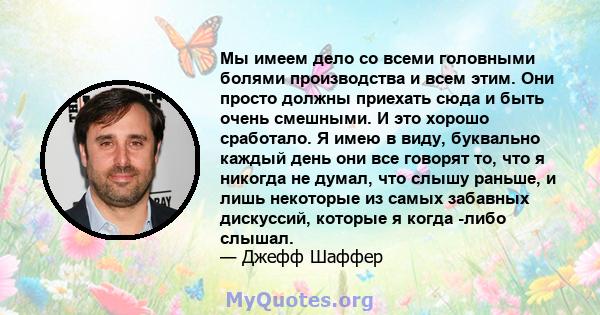 Мы имеем дело со всеми головными болями производства и всем этим. Они просто должны приехать сюда и быть очень смешными. И это хорошо сработало. Я имею в виду, буквально каждый день они все говорят то, что я никогда не