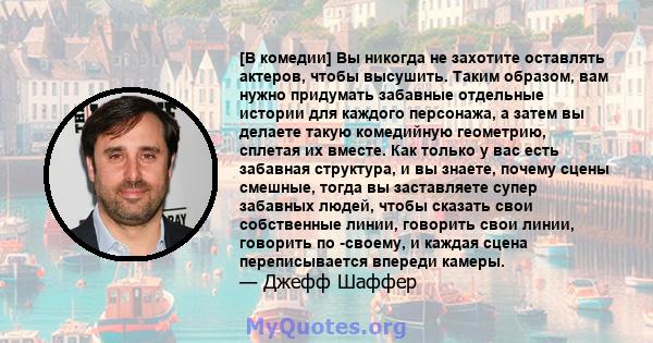 [В комедии] Вы никогда не захотите оставлять актеров, чтобы высушить. Таким образом, вам нужно придумать забавные отдельные истории для каждого персонажа, а затем вы делаете такую ​​комедийную геометрию, сплетая их