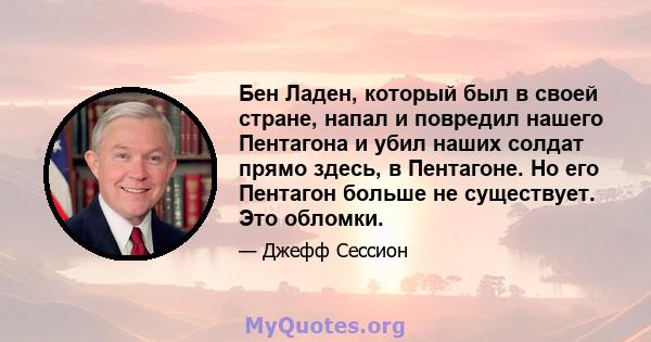 Бен Ладен, который был в своей стране, напал и повредил нашего Пентагона и убил наших солдат прямо здесь, в Пентагоне. Но его Пентагон больше не существует. Это обломки.