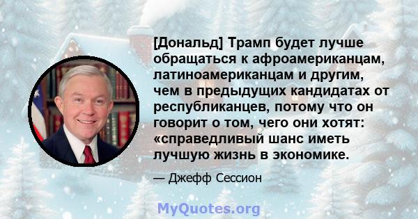 [Дональд] Трамп будет лучше обращаться к афроамериканцам, латиноамериканцам и другим, чем в предыдущих кандидатах от республиканцев, потому что он говорит о том, чего они хотят: «справедливый шанс иметь лучшую жизнь в