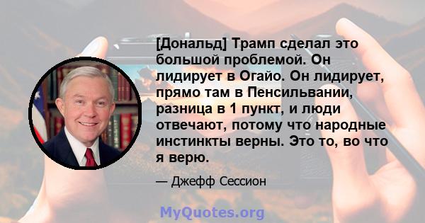 [Дональд] Трамп сделал это большой проблемой. Он лидирует в Огайо. Он лидирует, прямо там в Пенсильвании, разница в 1 пункт, и люди отвечают, потому что народные инстинкты верны. Это то, во что я верю.