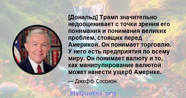 [Дональд] Трамп значительно недооценивает с точки зрения его понимания и понимания великих проблем, стоящих перед Америкой. Он понимает торговлю. У него есть предприятия по всему миру. Он понимает валюту и то, как