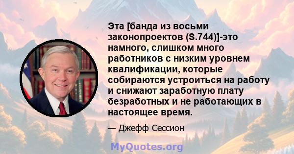 Эта [банда из восьми законопроектов (S.744)]-это намного, слишком много работников с низким уровнем квалификации, которые собираются устроиться на работу и снижают заработную плату безработных и не работающих в