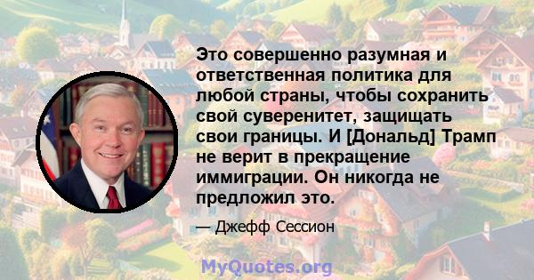 Это совершенно разумная и ответственная политика для любой страны, чтобы сохранить свой суверенитет, защищать свои границы. И [Дональд] Трамп не верит в прекращение иммиграции. Он никогда не предложил это.