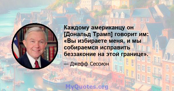 Каждому американцу он [Дональд Трамп] говорит им: «Вы избираете меня, и мы собираемся исправить беззаконие на этой границе».