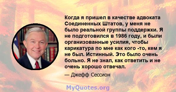 Когда я пришел в качестве адвоката Соединенных Штатов, у меня не было реальной группы поддержки. Я не подготовился в 1986 году, и были организованные усилия, чтобы карикатура по мне как кого -то, кем я не был. Истинный. 