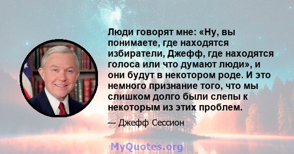 Люди говорят мне: «Ну, вы понимаете, где находятся избиратели, Джефф, где находятся голоса или что думают люди», и они будут в некотором роде. И это немного признание того, что мы слишком долго были слепы к некоторым из 