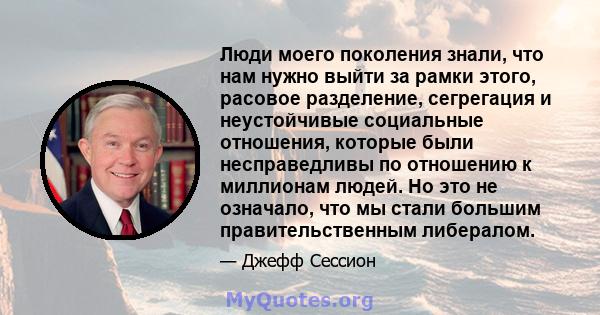 Люди моего поколения знали, что нам нужно выйти за рамки этого, расовое разделение, сегрегация и неустойчивые социальные отношения, которые были несправедливы по отношению к миллионам людей. Но это не означало, что мы