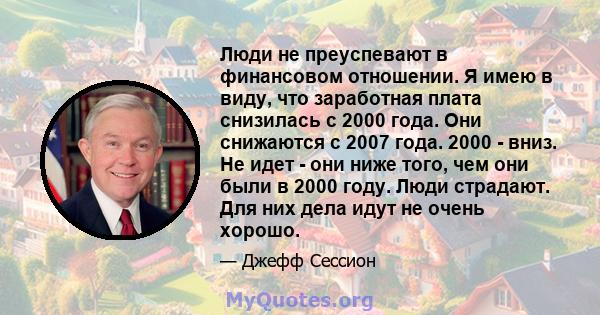 Люди не преуспевают в финансовом отношении. Я имею в виду, что заработная плата снизилась с 2000 года. Они снижаются с 2007 года. 2000 - вниз. Не идет - они ниже того, чем они были в 2000 году. Люди страдают. Для них