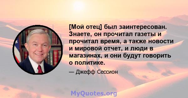 [Мой отец] был заинтересован. Знаете, он прочитал газеты и прочитал время, а также новости и мировой отчет, и люди в магазинах, и они будут говорить о политике.