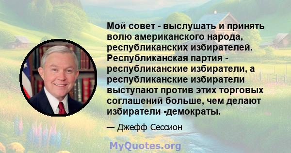 Мой совет - выслушать и принять волю американского народа, республиканских избирателей. Республиканская партия - республиканские избиратели, а республиканские избиратели выступают против этих торговых соглашений больше, 