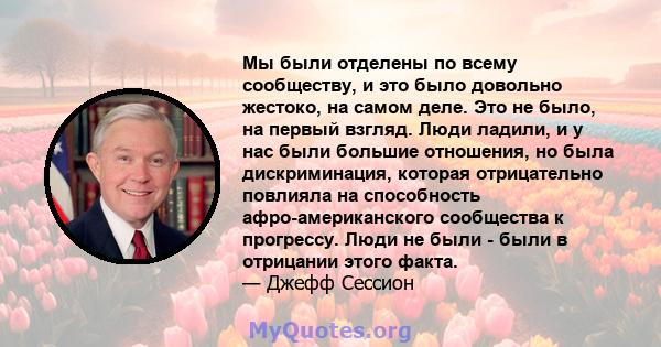 Мы были отделены по всему сообществу, и это было довольно жестоко, на самом деле. Это не было, на первый взгляд. Люди ладили, и у нас были большие отношения, но была дискриминация, которая отрицательно повлияла на