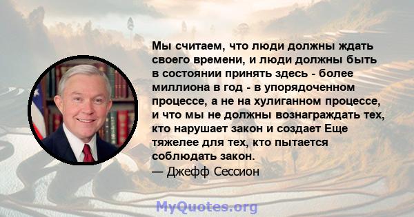 Мы считаем, что люди должны ждать своего времени, и люди должны быть в состоянии принять здесь - более миллиона в год - в упорядоченном процессе, а не на хулиганном процессе, и что мы не должны вознаграждать тех, кто