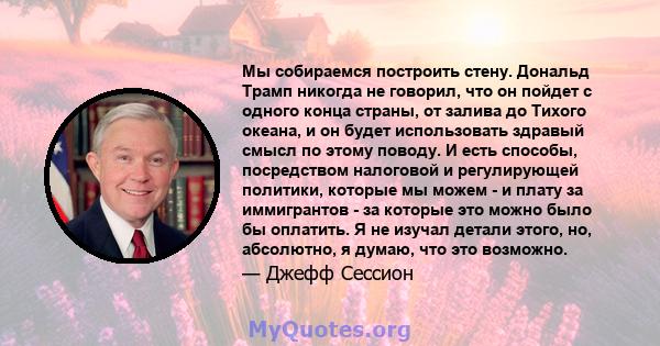 Мы собираемся построить стену. Дональд Трамп никогда не говорил, что он пойдет с одного конца страны, от залива до Тихого океана, и он будет использовать здравый смысл по этому поводу. И есть способы, посредством