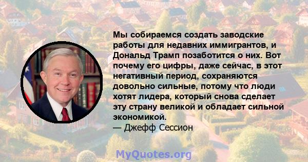 Мы собираемся создать заводские работы для недавних иммигрантов, и Дональд Трамп позаботится о них. Вот почему его цифры, даже сейчас, в этот негативный период, сохраняются довольно сильные, потому что люди хотят