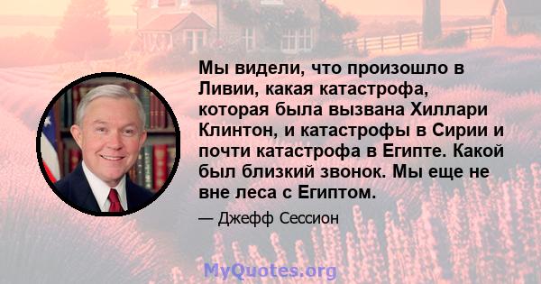 Мы видели, что произошло в Ливии, какая катастрофа, которая была вызвана Хиллари Клинтон, и катастрофы в Сирии и почти катастрофа в Египте. Какой был близкий звонок. Мы еще не вне леса с Египтом.