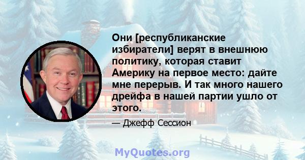 Они [республиканские избиратели] верят в внешнюю политику, которая ставит Америку на первое место: дайте мне перерыв. И так много нашего дрейфа в нашей партии ушло от этого.