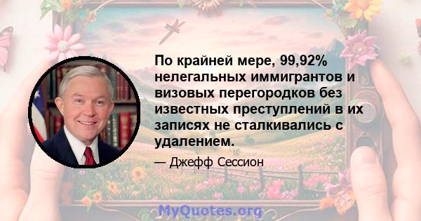 По крайней мере, 99,92% нелегальных иммигрантов и визовых перегородков без известных преступлений в их записях не сталкивались с удалением.