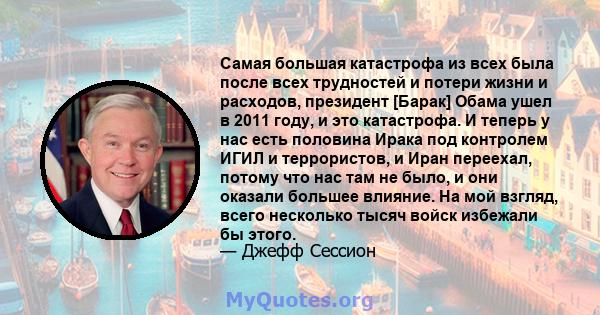 Самая большая катастрофа из всех была после всех трудностей и потери жизни и расходов, президент [Барак] Обама ушел в 2011 году, и это катастрофа. И теперь у нас есть половина Ирака под контролем ИГИЛ и террористов, и