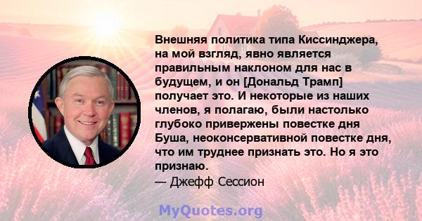 Внешняя политика типа Киссинджера, на мой взгляд, явно является правильным наклоном для нас в будущем, и он [Дональд Трамп] получает это. И некоторые из наших членов, я полагаю, были настолько глубоко привержены