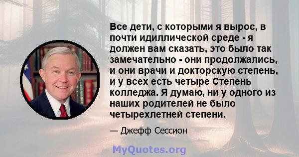 Все дети, с которыми я вырос, в почти идиллической среде - я должен вам сказать, это было так замечательно - они продолжались, и они врачи и докторскую степень, и у всех есть четыре Степень колледжа. Я думаю, ни у