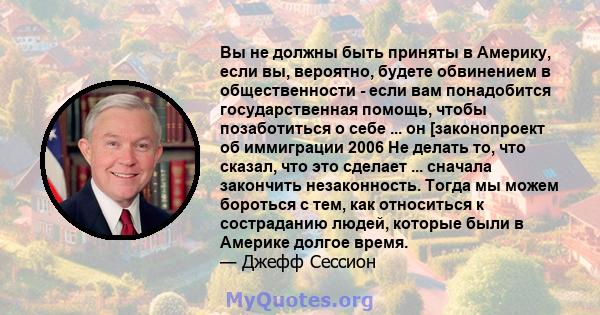 Вы не должны быть приняты в Америку, если вы, вероятно, будете обвинением в общественности - если вам понадобится государственная помощь, чтобы позаботиться о себе ... он [законопроект об иммиграции 2006 Не делать то,