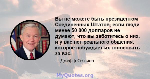 Вы не можете быть президентом Соединенных Штатов, если люди менее 50 000 долларов не думают, что вы заботитесь о них, и у вас нет реального общения, которое побуждает их голосовать за вас.